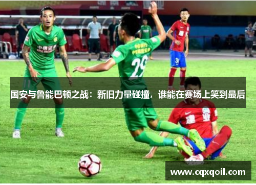 国安与鲁能巴顿之战：新旧力量碰撞，谁能在赛场上笑到最后